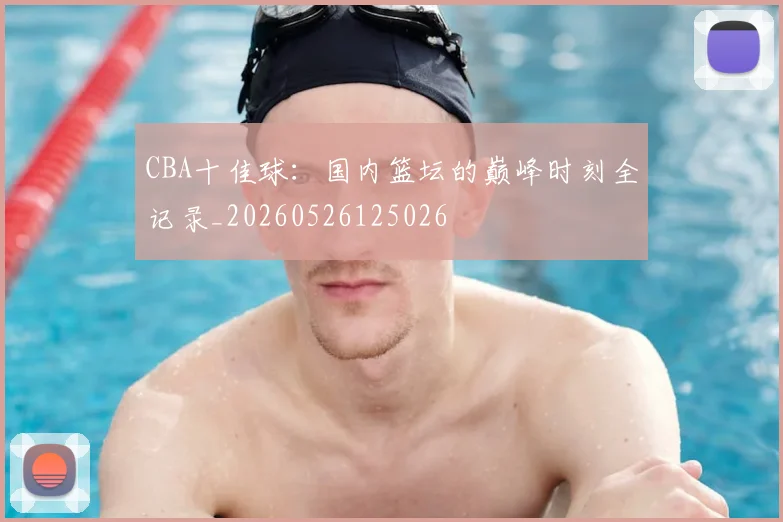 CBA十佳球:国内篮坛的巅峰时刻全记录_20260526125026