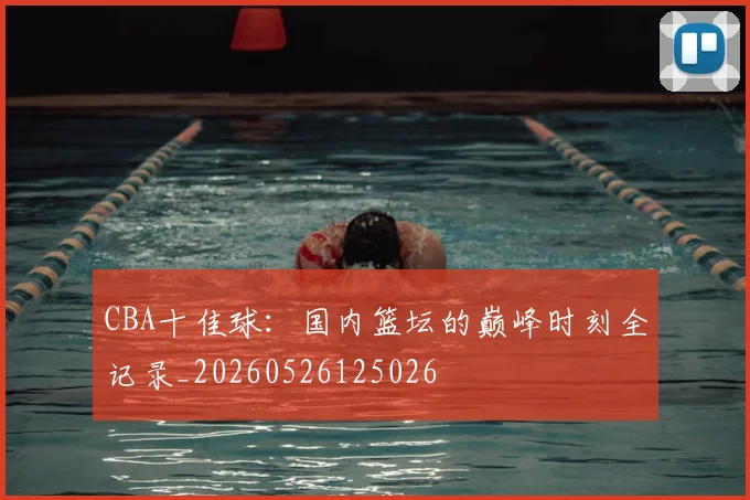 CBA十佳球：国内篮坛的巅峰时刻全记录_20260526125026