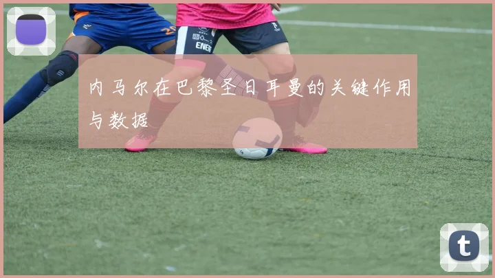 内马尔在巴黎圣日耳曼的关键作用与数据