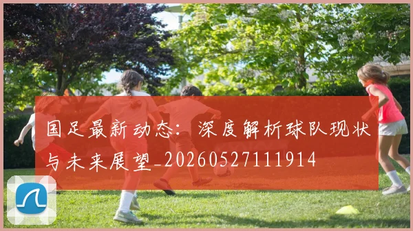 国足最新动态：深度解析球队现状与未来展望_20260527111914